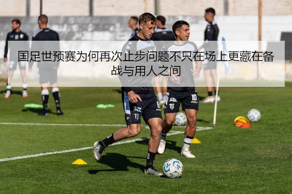 国足世预赛为何再次止步问题不只在场上更藏在备战与用人之间